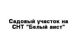 Садовый участок на СНТ “Белый аист“